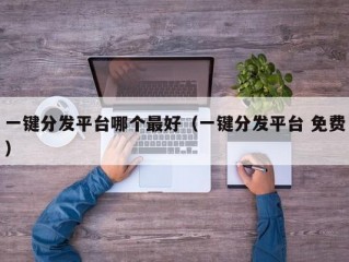 一键分发平台哪个最好（一键分发平台 免费）