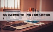 视频号商城在哪找到（视频号购物入口在哪里）