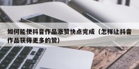 如何能使抖音作品涨赞快点完成（怎样让抖音作品获得更多的赞）