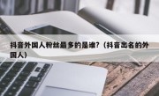 抖音外国人粉丝最多的是谁?（抖音出名的外国人）