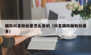 国际抖音粉丝量怎么算的（抖音国际版粉丝最多）