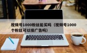视频号1000粉丝能买吗（视频号1000个粉丝可以接广告吗）
