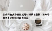 公众号有多少粉丝就可以赚钱了最新（公众号要有多少粉丝才能有收益）