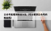 公众号能看到粉丝id么（可以看到公众号的粉丝吗）