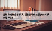 视频号粉丝最多的人（视频号粉丝最多的人头像是什么）