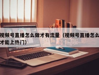 视频号直播怎么做才有流量（视频号直播怎么才能上热门）