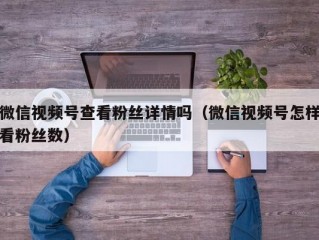微信视频号查看粉丝详情吗（微信视频号怎样看粉丝数）