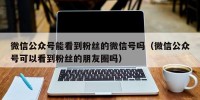 微信公众号能看到粉丝的微信号吗（微信公众号可以看到粉丝的朋友圈吗）