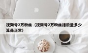 视频号2万粉丝（视频号2万粉丝播放量多少算是正常）