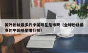 国外粉丝最多的中国明星是谁呀（全球粉丝最多的中国明星排行榜）