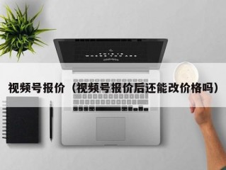 视频号报价（视频号报价后还能改价格吗）