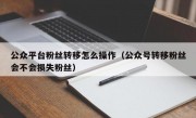 公众平台粉丝转移怎么操作（公众号转移粉丝会不会损失粉丝）