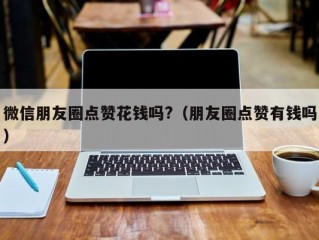 微信朋友圈点赞花钱吗?（朋友圈点赞有钱吗）