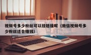 视频号多少粉丝可以挂链接呢（微信视频号多少粉丝适合赚钱）