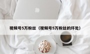 视频号5万粉丝（视频号5万粉丝的坏处）