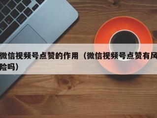 微信视频号点赞的作用（微信视频号点赞有风险吗）