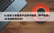 ks自助下单服务平台和平精英（和平精英cdk自助购买软件）
