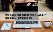 视频号认证粉丝到1000为什么认证不了（视频号粉丝过千不能认证）