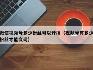 微信视频号多少粉丝可以开播（视频号有多少粉丝才能变现）