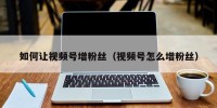 如何让视频号增粉丝（视频号怎么增粉丝）