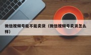 微信视频号能不能卖货（微信视频号卖货怎么样）