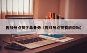 视频号点赞下单业务（视频号点赞有收益吗）
