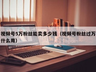 视频号5万粉丝能卖多少钱（视频号粉丝过万什么用）