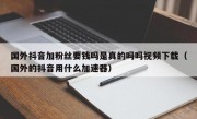 国外抖音加粉丝要钱吗是真的吗吗视频下载（国外的抖音用什么加速器）