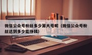 微信公众号粉丝多少算大号呢（微信公众号粉丝达到多少能挣钱）