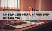 公众平台粉丝群维护要多久（公司粉丝群维护客户主要是什么）