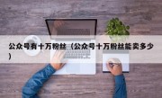 公众号有十万粉丝（公众号十万粉丝能卖多少）