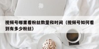 视频号哪里看粉丝数量和时间（视频号如何看到有多少粉丝）