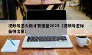 视频号怎么做才有流量2023（视频号怎样获得流量）