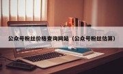 公众号粉丝价格查询网站（公众号粉丝估算）