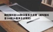 国际版抖音1m和1k是多少点赞（国际版抖音1m和1k是多少点赞的）