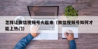 怎样让微信视频号火起来（微信视频号如何才能上热门）