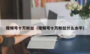 视频号十万粉丝（视频号十万粉丝什么水平）