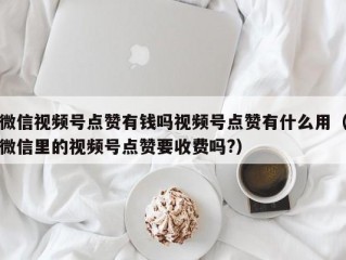 微信视频号点赞有钱吗视频号点赞有什么用（微信里的视频号点赞要收费吗?）