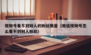 视频号看不到别人的粉丝数量（微信视频号怎么看不到别人粉丝）