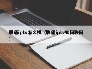 联通iptv怎么样（联通iptv如何联网）