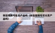 微信视频号能卖产品吗（微信视频号可以卖产品吗）