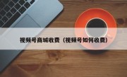 视频号商城收费（视频号如何收费）