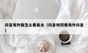 抖音海外版怎么看美女（抖音如何看海外抖音）