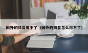 国外的抖音用不了（国外的抖音怎么用不了）