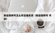 微信视频号怎么开店铺卖货（微信视频号 开店）