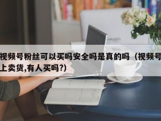 视频号粉丝可以买吗安全吗是真的吗（视频号上卖货,有人买吗?）