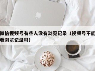 微信视频号有些人没有浏览记录（视频号不能看浏览记录吗）