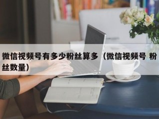 微信视频号有多少粉丝算多（微信视频号 粉丝数量）