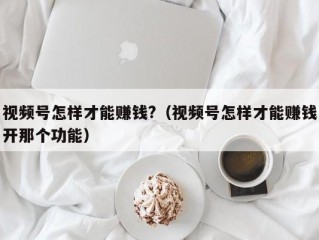 视频号怎样才能赚钱?（视频号怎样才能赚钱开那个功能）