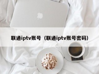 联通iptv账号（联通iptv账号密码）